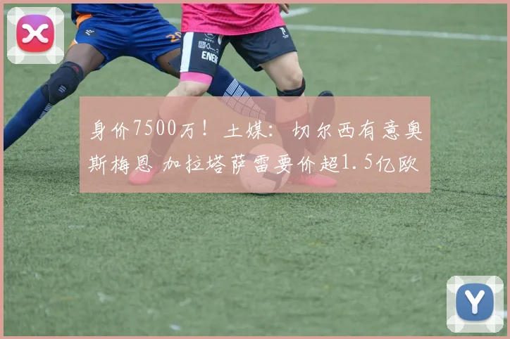 身价7500万！土媒：切尔西有意奥斯梅恩 加拉塔萨雷要价超1.5亿欧