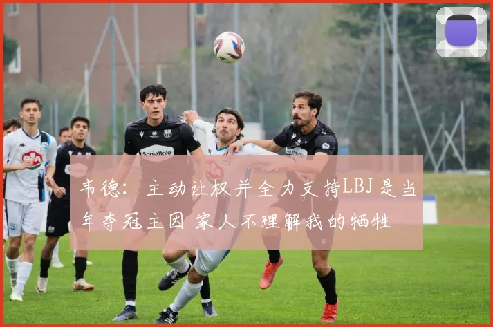 韦德：主动让权并全力支持LBJ是当年夺冠主因 家人不理解我的牺牲