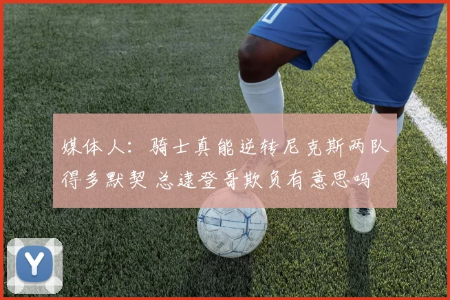 媒体人：骑士真能逆转尼克斯两队得多默契 总逮登哥欺负有意思吗